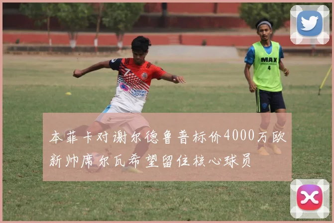 本菲卡对谢尔德鲁普标价4000万欧新帅席尔瓦希望留住核心球员