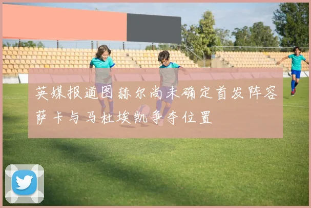 英媒报道图赫尔尚未确定首发阵容萨卡与马杜埃凯争夺位置