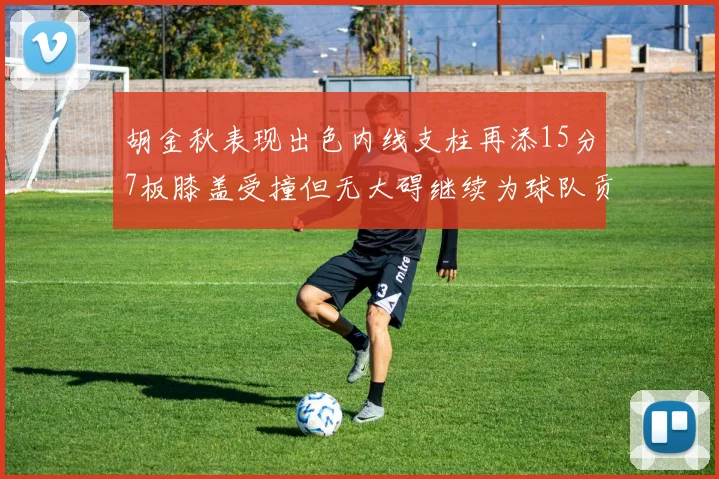 胡金秋表现出色内线支柱再添15分7板膝盖受撞但无大碍继续为球队贡献力量