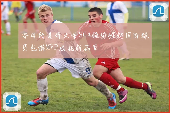 字母约基奇大帝SGA强势崛起国际球员包揽MVP成就新篇章