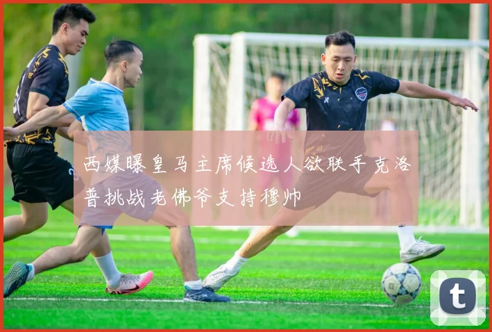 西媒曝皇马主席候选人欲联手克洛普挑战老佛爷支持穆帅