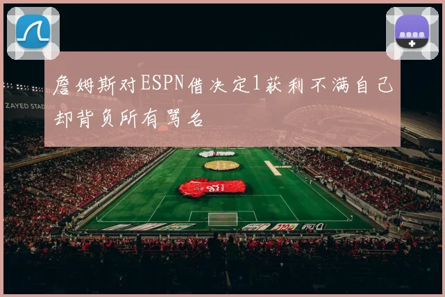 詹姆斯对ESPN借决定1获利不满自己却背负所有骂名