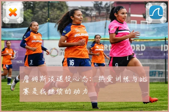 詹姆斯谈退役心态：热爱训练与比赛是我继续的动力