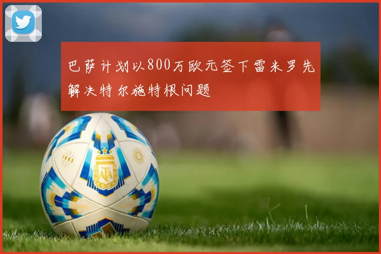 巴萨计划以800万欧元签下雷米罗先解决特尔施特根问题