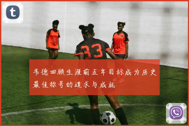 韦德回顾生涯前五年目标成为历史最佳称号的追求与成就
