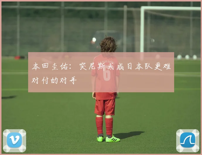 本田圭佑：突尼斯或成日本队更难对付的对手