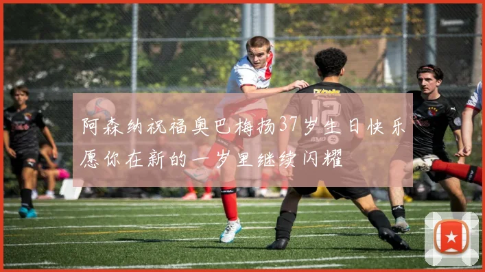 阿森纳祝福奥巴梅扬37岁生日快乐愿你在新的一岁里继续闪耀