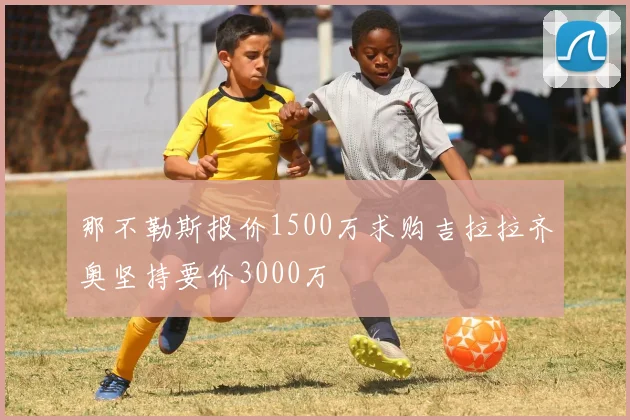 那不勒斯报价1500万求购吉拉拉齐奥坚持要价3000万