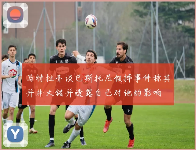 马特拉齐谈巴斯托尼假摔事件称其并非大错并透露自己对他的影响