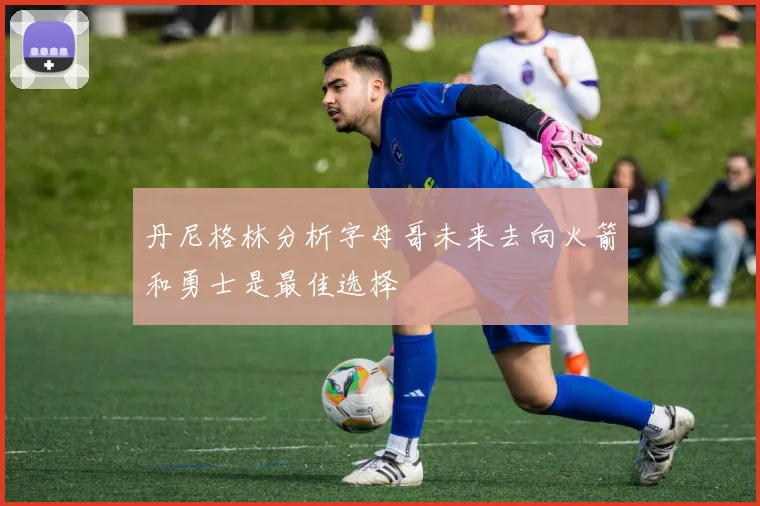 丹尼格林分析字母哥未来去向火箭和勇士是最佳选择