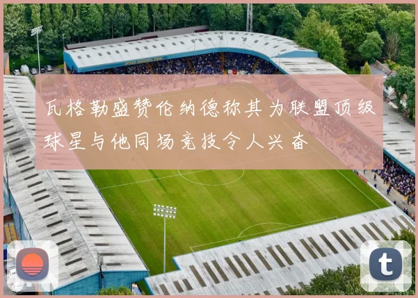 瓦格勒盛赞伦纳德称其为联盟顶级球星与他同场竞技令人兴奋