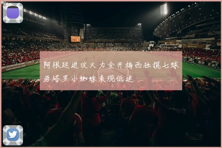阿根廷进攻火力全开梅西独揽七球劳塔罗小蜘蛛表现低迷