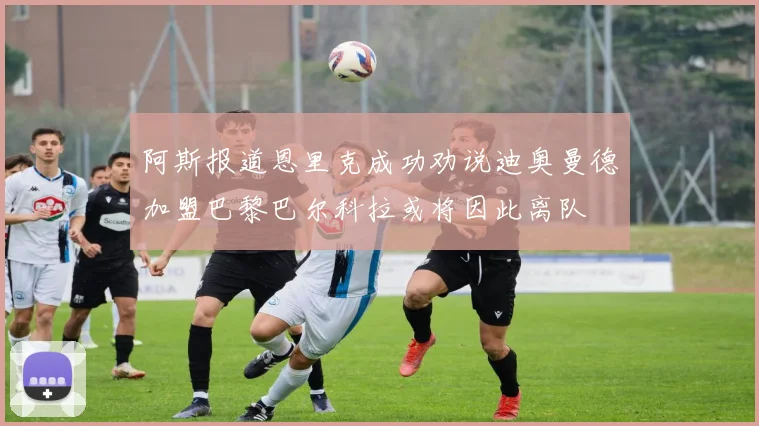 阿斯报道恩里克成功劝说迪奥曼德加盟巴黎巴尔科拉或将因此离队