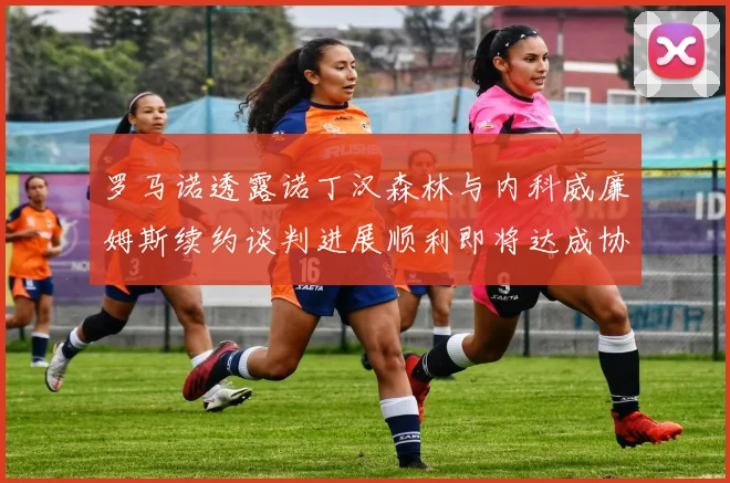 罗马诺透露诺丁汉森林与内科威廉姆斯续约谈判进展顺利即将达成协议