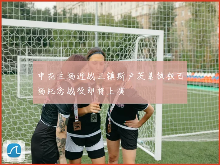 申花主场迎战三镇斯卢茨基执教百场纪念战役即将上演